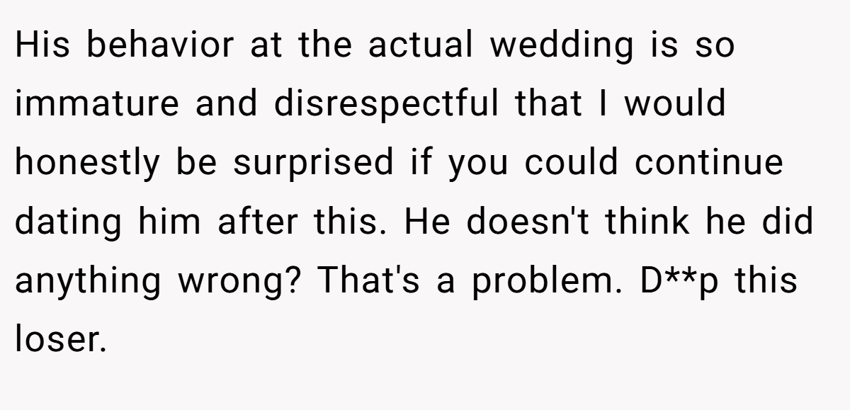 His behavior at the actual wedding is so immature and disrespectful that I would honestly be surprised if you could continue dating him after this. He doesn't think he did anything wrong? That's a problem. D**p this loser.