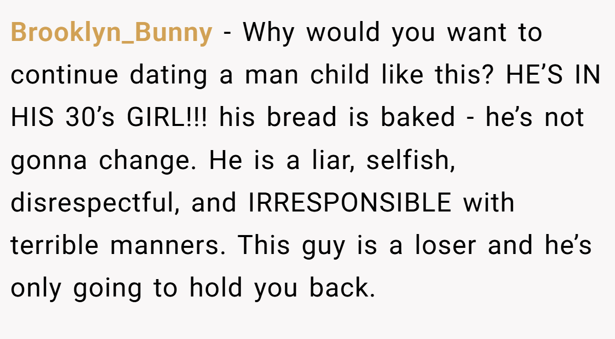 Brooklyn_Bunny − Why would you want to continue dating a man child like this? HE’S IN HIS 30’s GIRL!!! his bread is baked - he’s not gonna change. He is a liar, selfish, disrespectful, and IRRESPONSIBLE with terrible manners. This guy is a loser and he’s only going to hold you back.