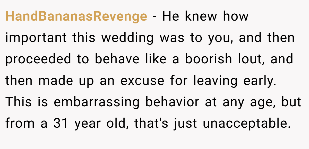 HandBananasRevenge − He knew how important this wedding was to you, and then proceeded to behave like a boorish lout, and then made up an excuse for leaving early. This is embarrassing behavior at any age, but from a 31 year old, that's just unacceptable.