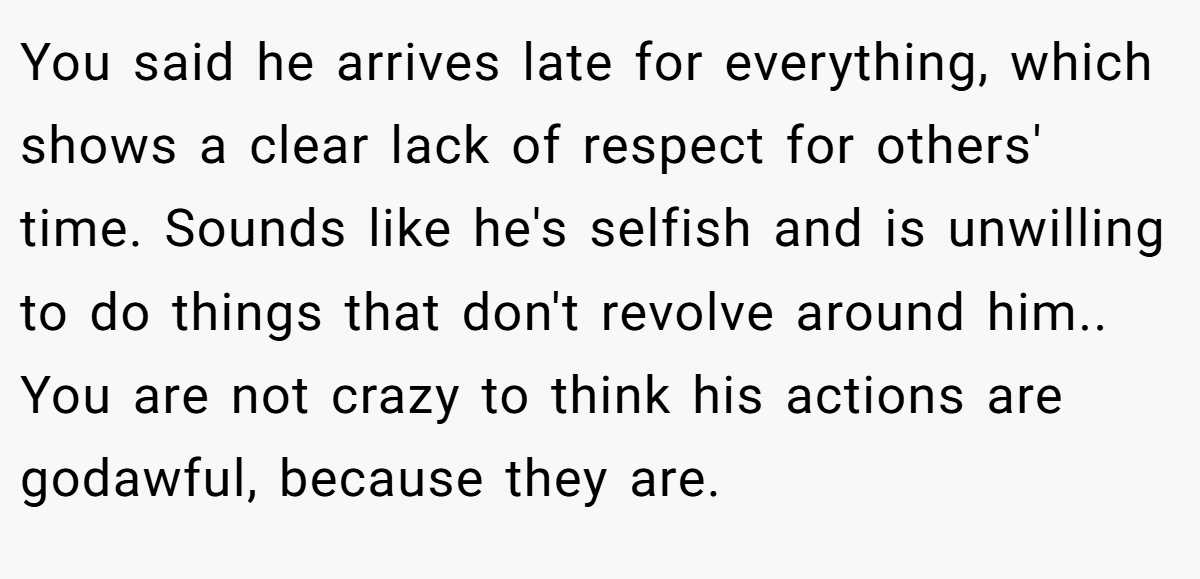 You said he arrives late for everything, which shows a clear lack of respect for others' time. Sounds like he's selfish and is unwilling to do things that don't revolve around him.. You are not crazy to think his actions are godawful, because they are.