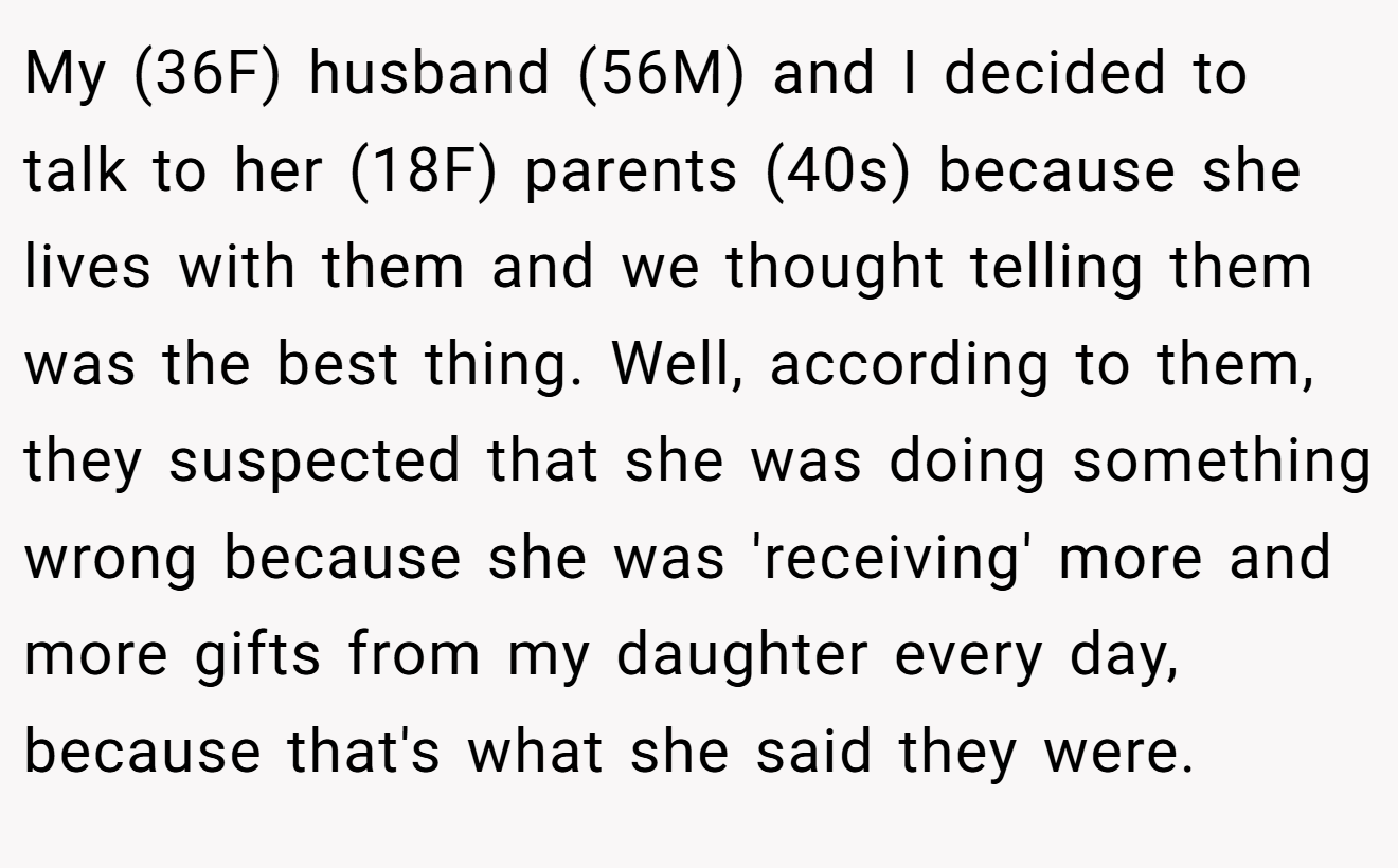 My (36F) husband (56M) and I decided to talk to her (18F) parents (40s) because she lives with them and we thought telling them was the best thing. Well, according to them, they suspected that she was doing something wrong because she was 'receiving' more and more gifts from my daughter every day, because that's what she said they were.