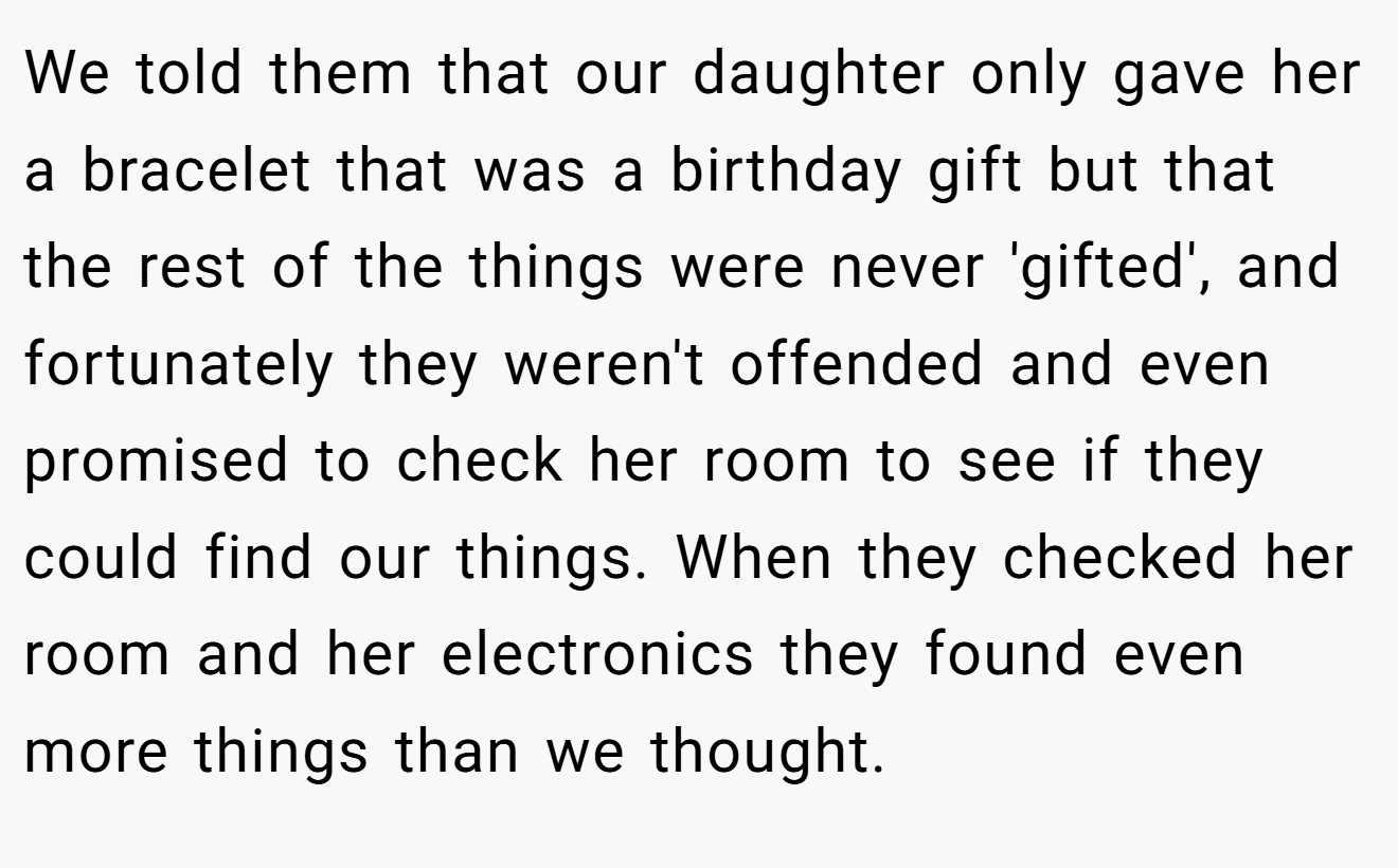 We told them that our daughter only gave her a bracelet that was a birthday gift but that the rest of the things were never 'gifted', and fortunately they weren't offended and even promised to check her room to see if they could find our things. When they checked her room and her electronics they found even more things than we thought.