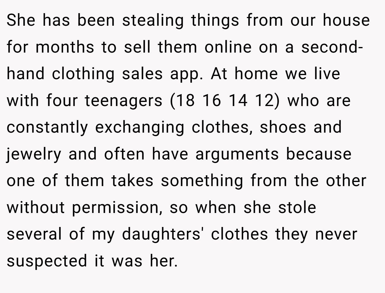 She has been stealing things from our house for months to sell them online on a second-hand clothing sales app. At home we live with four teenagers (18 16 14 12) who are constantly exchanging clothes, shoes and jewelry and often have arguments because one of them takes something from the other without permission, so when she stole several of my daughters' clothes they never suspected it was her.