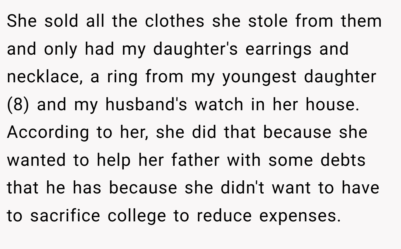 She sold all the clothes she stole from them and only had my daughter's earrings and necklace, a ring from my youngest daughter (8) and my husband's watch in her house. According to her, she did that because she wanted to help her father with some debts that he has because she didn't want to have to sacrifice college to reduce expenses.