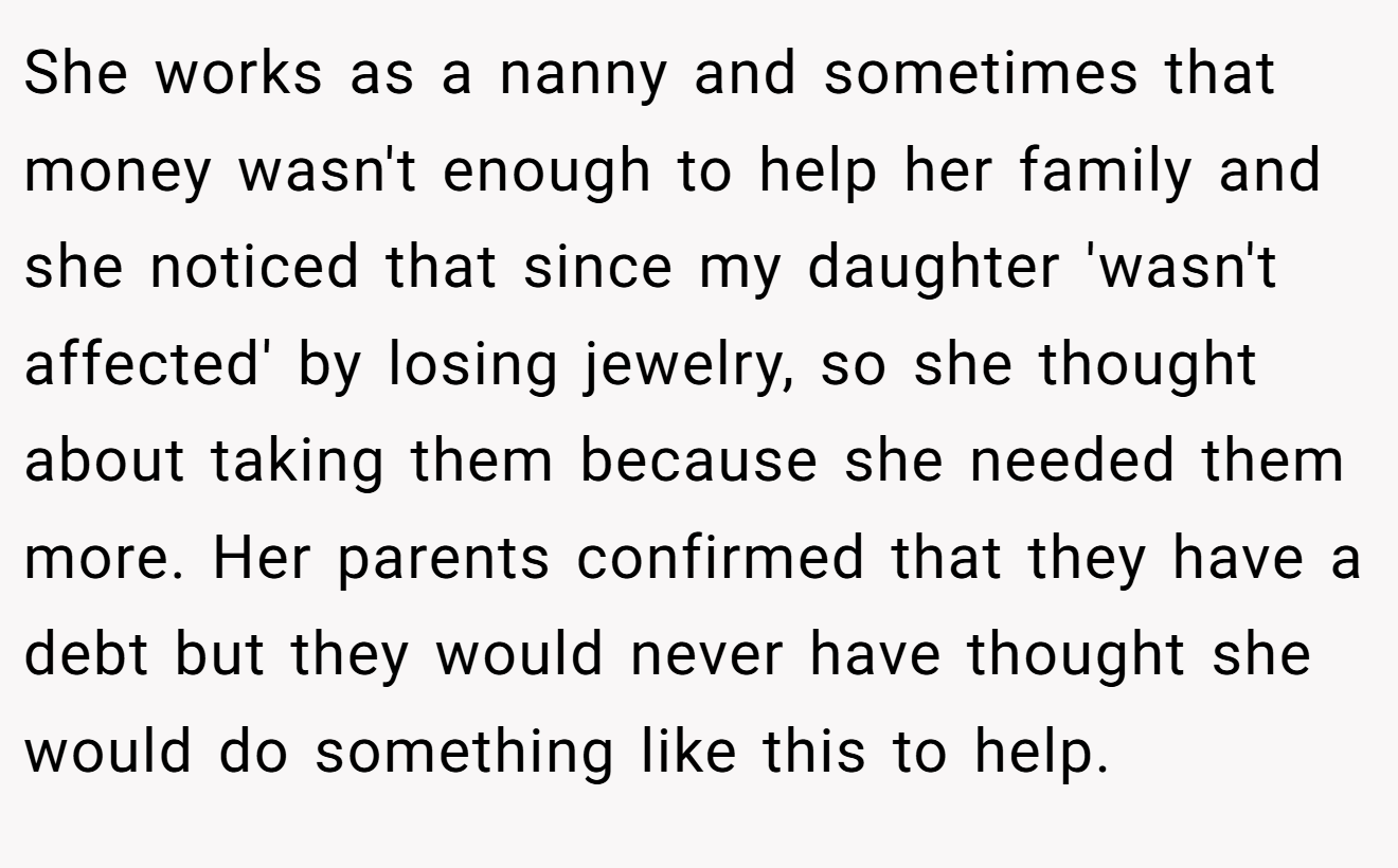 She works as a nanny and sometimes that money wasn't enough to help her family and she noticed that since my daughter 'wasn't affected' by losing jewelry, so she thought about taking them because she needed them more. Her parents confirmed that they have a debt but they would never have thought she would do something like this to help.