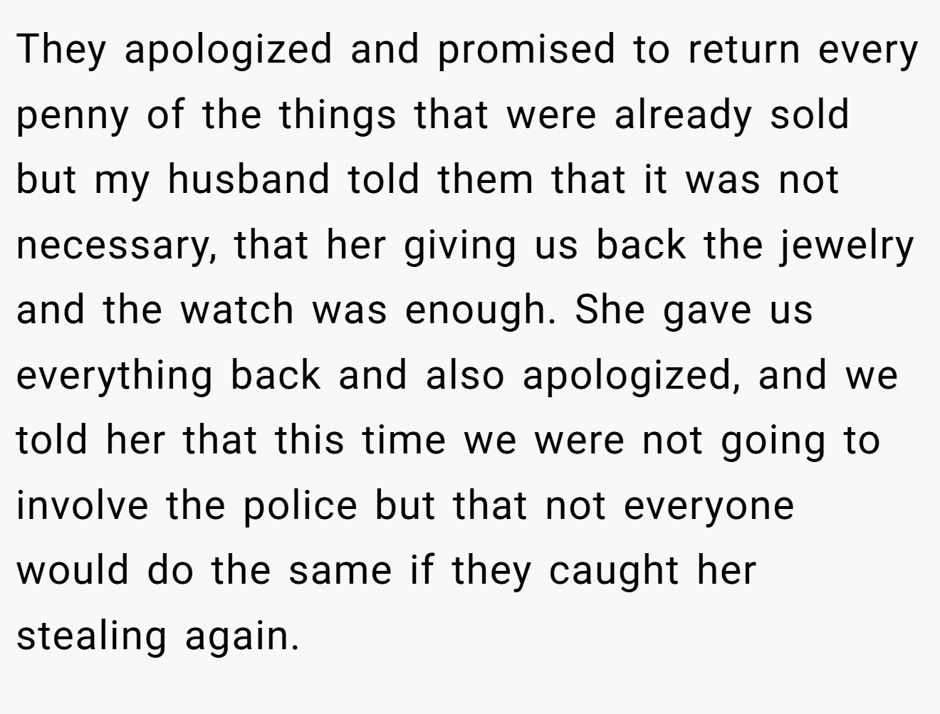 They apologized and promised to return every penny of the things that were already sold but my husband told them that it was not necessary, that her giving us back the jewelry and the watch was enough. She gave us everything back and also apologized, and we told her that this time we were not going to involve the police but that not everyone would do the same if they caught her stealing again.