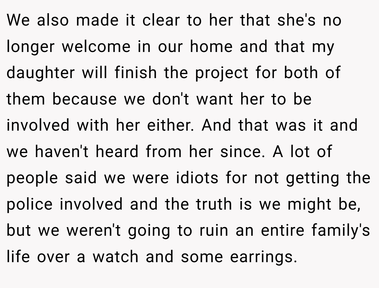 We also made it clear to her that she's no longer welcome in our home and that my daughter will finish the project for both of them because we don't want her to be involved with her either. And that was it and we haven't heard from her since. A lot of people said we were idiots for not getting the police involved and the truth is we might be, but we weren't going to ruin an entire family's life over a watch and some earrings.