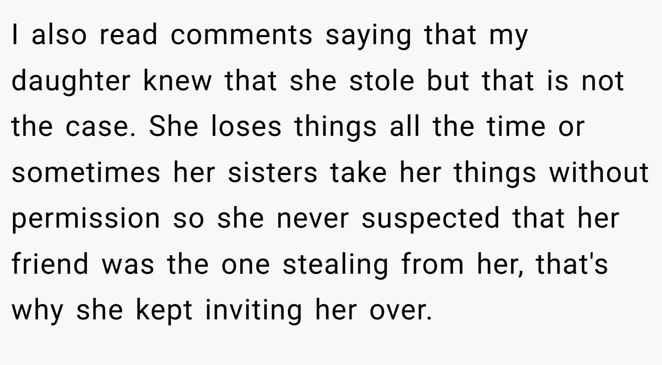I also read comments saying that my daughter knew that she stole but that is not the case. She loses things all the time or sometimes her sisters take her things without permission so she never suspected that her friend was the one stealing from her, that's why she kept inviting her over.