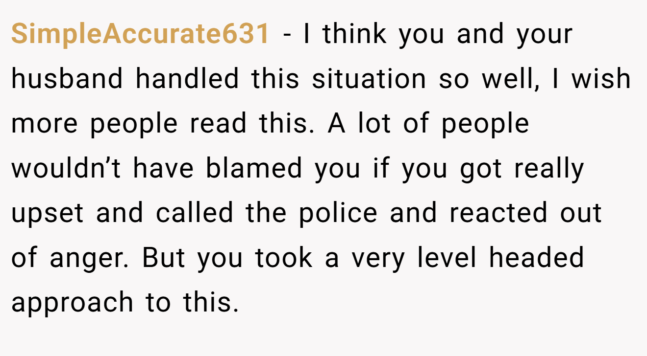 SimpleAccurate631 − I think you and your husband handled this situation so well, I wish more people read this. A lot of people wouldn’t have blamed you if you got really upset and called the police and reacted out of anger. But you took a very level headed approach to this.
