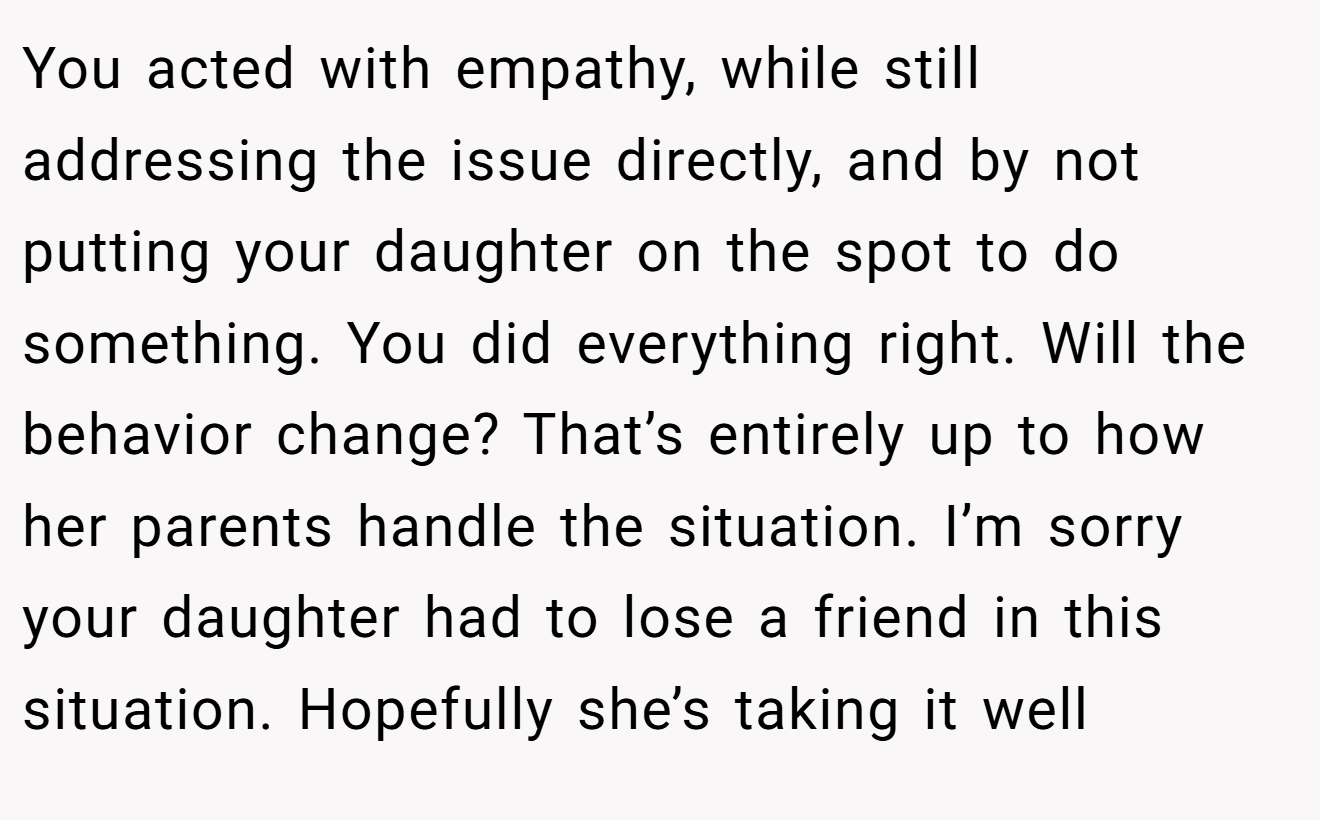 You acted with empathy, while still addressing the issue directly, and by not putting your daughter on the spot to do something. You did everything right. Will the behavior change? That’s entirely up to how her parents handle the situation. I’m sorry your daughter had to lose a friend in this situation. Hopefully she’s taking it well