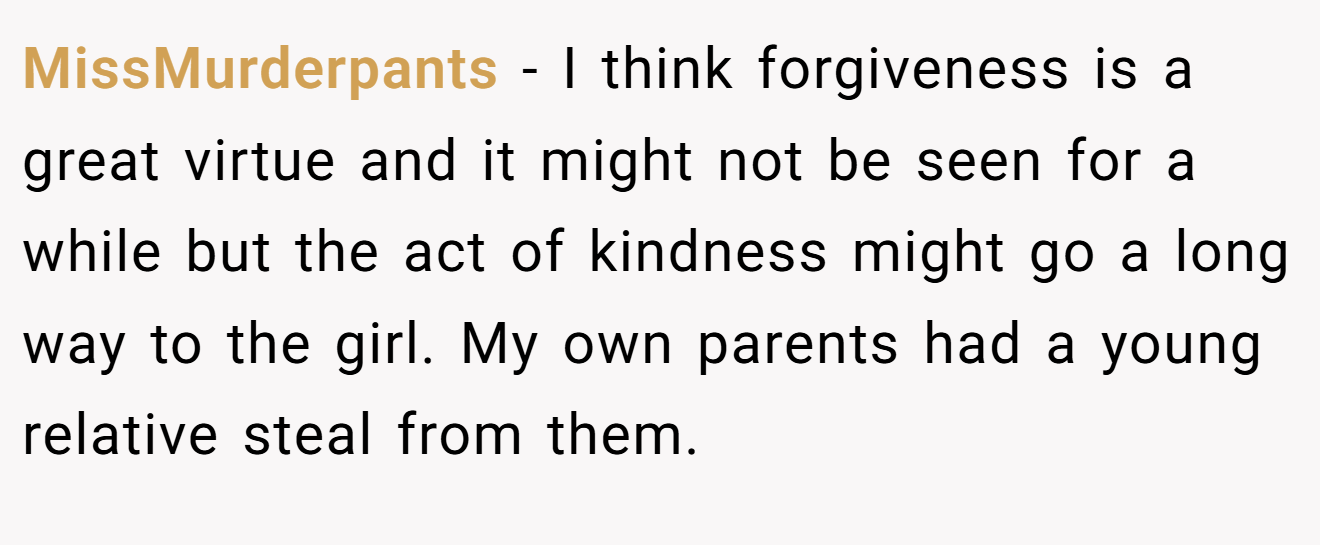MissMurderpants − I think forgiveness is a great virtue and it might not be seen for a while but the act of kindness might go a long way to the girl. My own parents had a young relative steal from them.