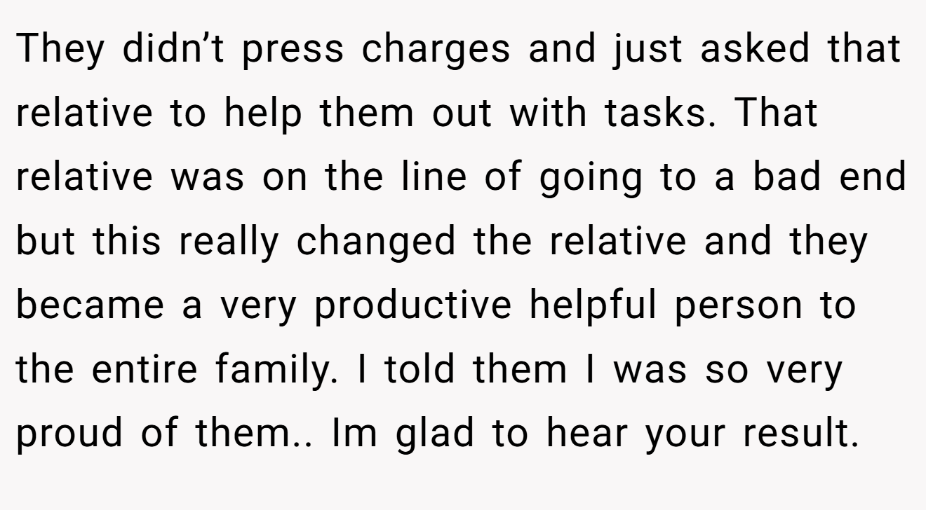 They didn’t press charges and just asked that relative to help them out with tasks. That relative was on the line of going to a bad end but this really changed the relative and they became a very productive helpful person to the entire family. I told them I was so very proud of them.. Im glad to hear your result.