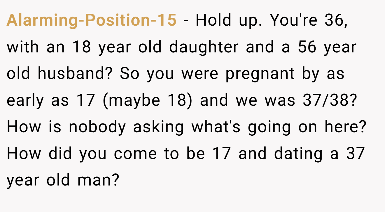 Alarming-Position-15 − Hold up. You're 36, with an 18 year old daughter and a 56 year old husband? So you were pregnant by as early as 17 (maybe 18) and we was 37/38? How is nobody asking what's going on here? How did you come to be 17 and dating a 37 year old man?
