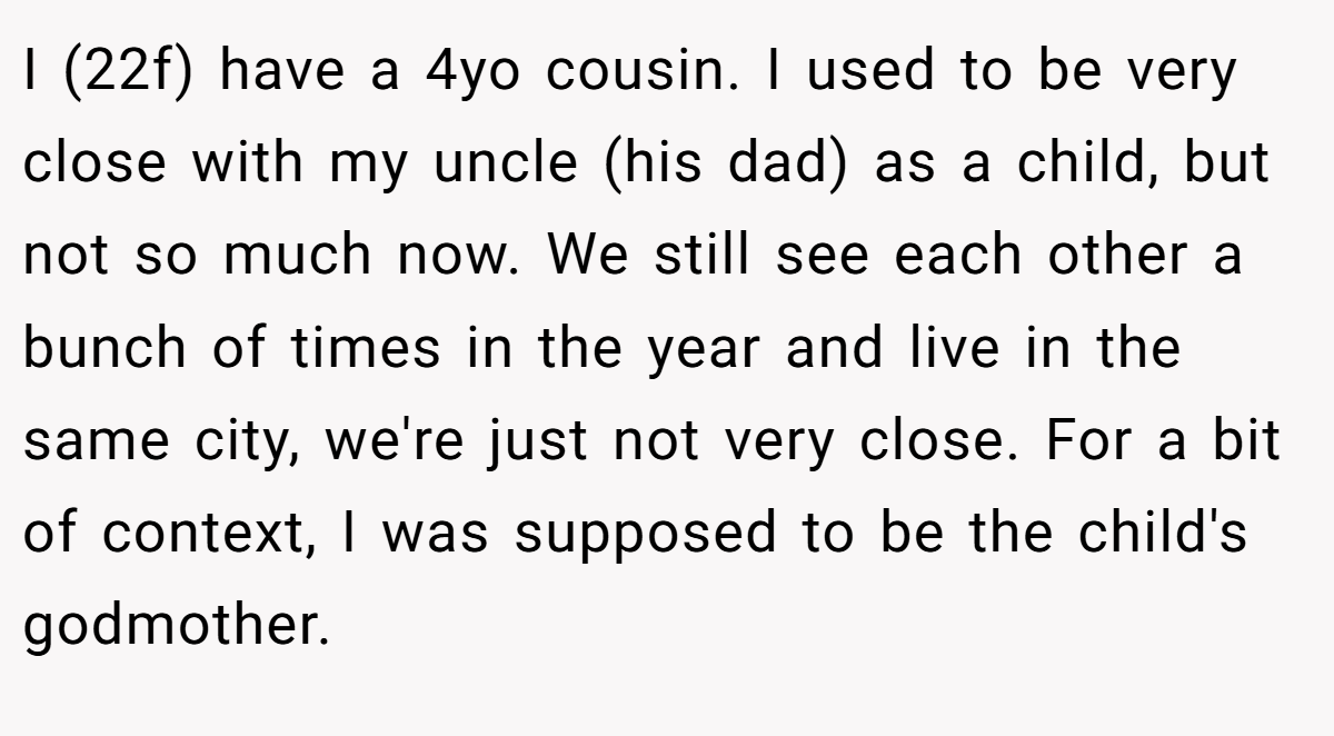 I (22f) have a 4yo cousin. I used to be very close with my uncle (his dad) as a child, but not so much now. We still see each other a bunch of times in the year and live in the same city, we're just not very close. For a bit of context, I was supposed to be the child's godmother.