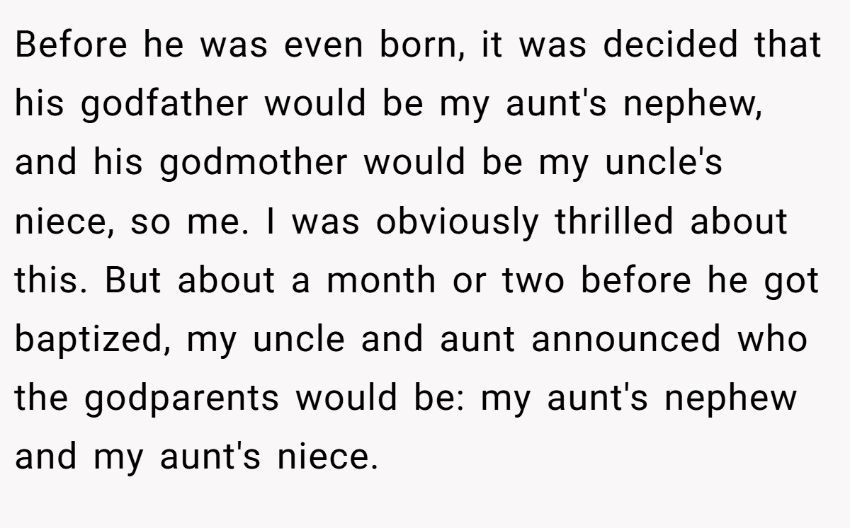 Before he was even born, it was decided that his godfather would be my aunt's nephew, and his godmother would be my uncle's niece, so me. I was obviously thrilled about this. But about a month or two before he got baptized, my uncle and aunt announced who the godparents would be: my aunt's nephew and my aunt's niece.