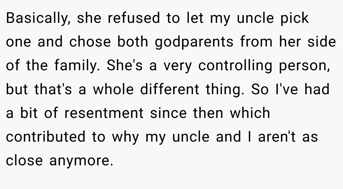 Basically, she refused to let my uncle pick one and chose both godparents from her side of the family. She's a very controlling person, but that's a whole different thing. So I've had a bit of resentment since then which contributed to why my uncle and I aren't as close anymore.