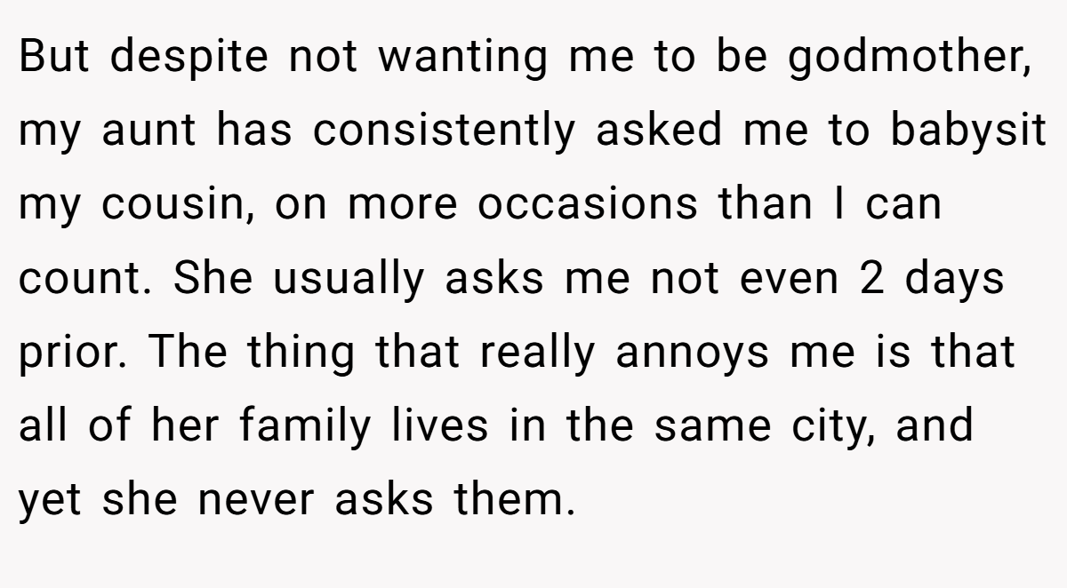 But despite not wanting me to be godmother, my aunt has consistently asked me to babysit my cousin, on more occasions than I can count. She usually asks me not even 2 days prior. The thing that really annoys me is that all of her family lives in the same city, and yet she never asks them.
