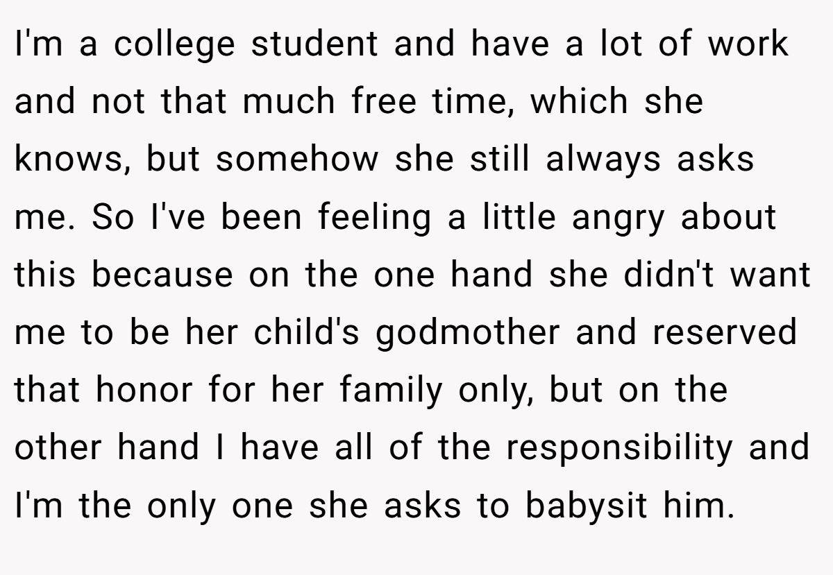 I'm a college student and have a lot of work and not that much free time, which she knows, but somehow she still always asks me. So I've been feeling a little angry about this because on the one hand she didn't want me to be her child's godmother and reserved that honor for her family only, but on the other hand I have all of the responsibility and I'm the only one she asks to babysit him.
