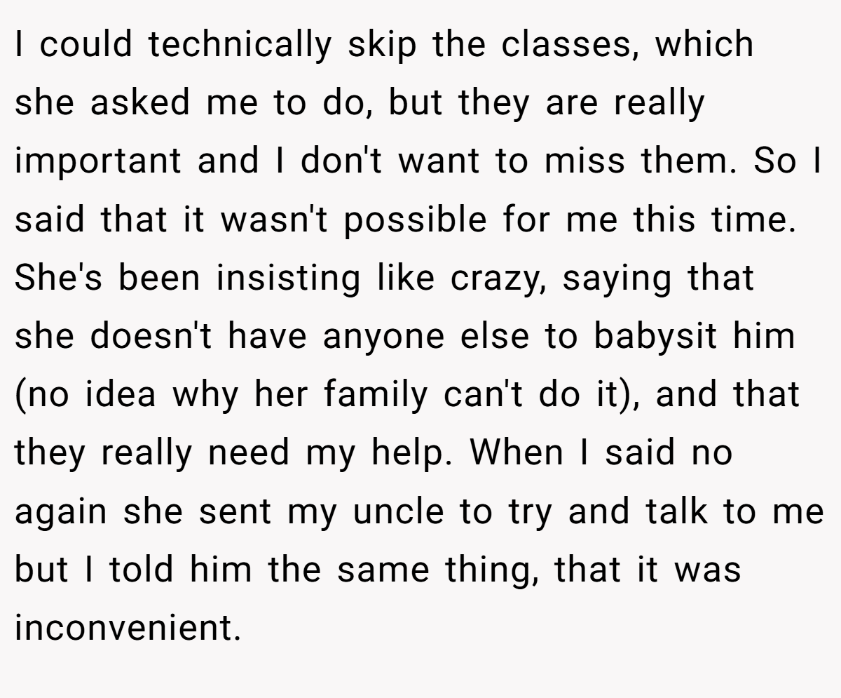 I could technically skip the classes, which she asked me to do, but they are really important and I don't want to miss them. So I said that it wasn't possible for me this time. She's been insisting like crazy, saying that she doesn't have anyone else to babysit him (no idea why her family can't do it), and that they really need my help. When I said no again she sent my uncle to try and talk to me but I told him the same thing, that it was inconvenient.