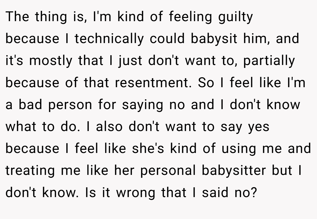 The thing is, I'm kind of feeling guilty because I technically could babysit him, and it's mostly that I just don't want to, partially because of that resentment. So I feel like I'm a bad person for saying no and I don't know what to do. I also don't want to say yes because I feel like she's kind of using me and treating me like her personal babysitter but I don't know. Is it wrong that I said no?