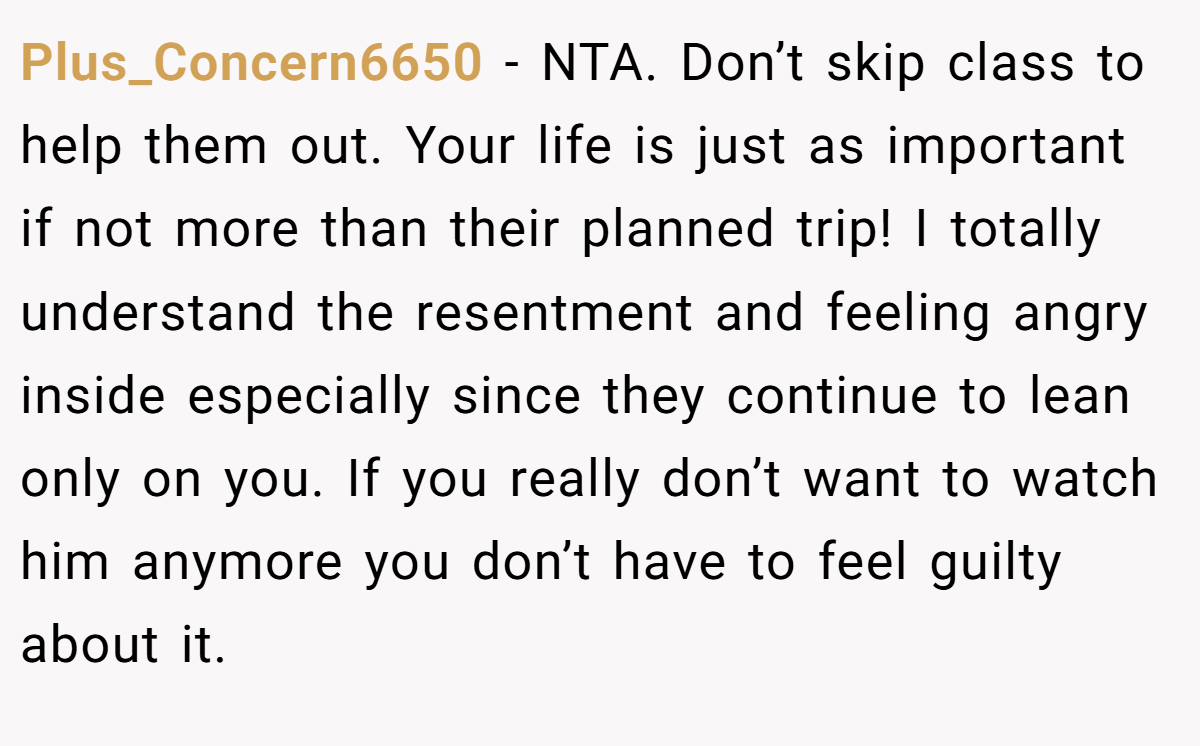 Plus_Concern6650 − NTA. Don’t skip class to help them out. Your life is just as important if not more than their planned trip! I totally understand the resentment and feeling angry inside especially since they continue to lean only on you. If you really don’t want to watch him anymore you don’t have to feel guilty about it.