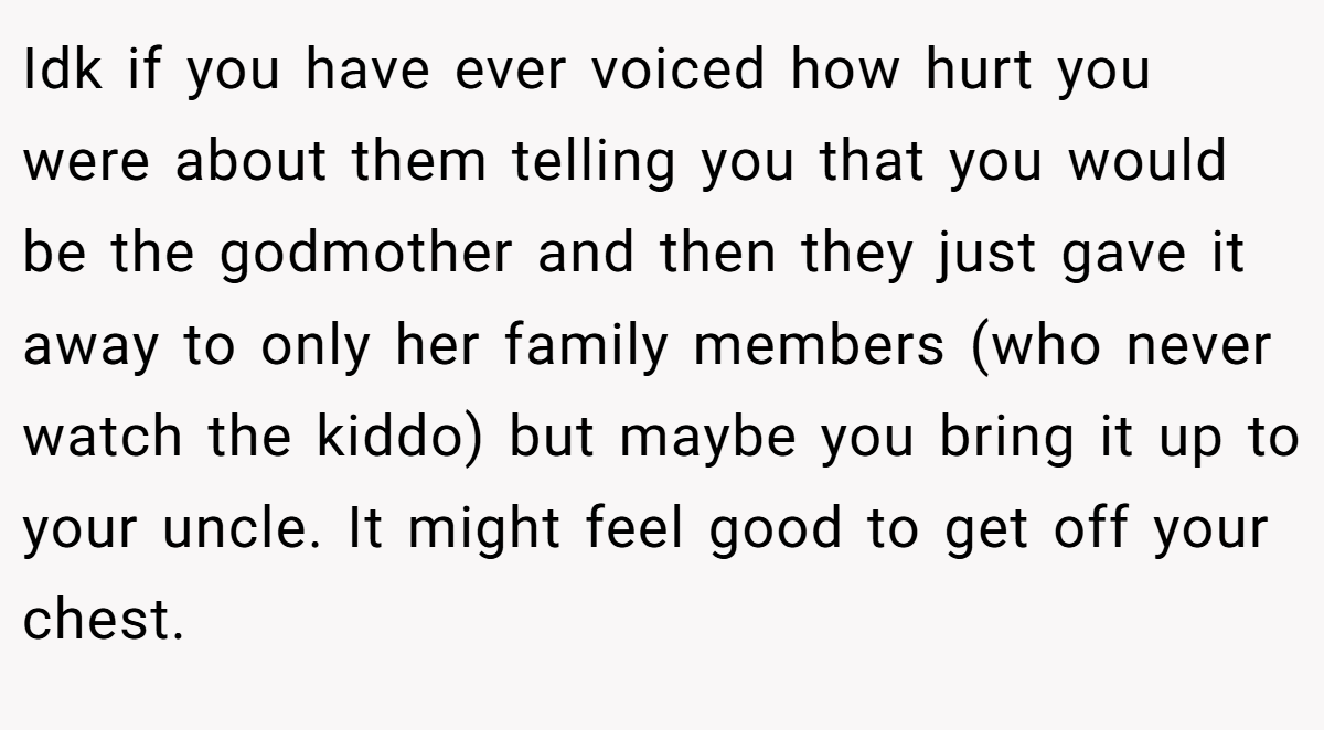 Idk if you have ever voiced how hurt you were about them telling you that you would be the godmother and then they just gave it away to only her family members (who never watch the kiddo) but maybe you bring it up to your uncle. It might feel good to get off your chest.