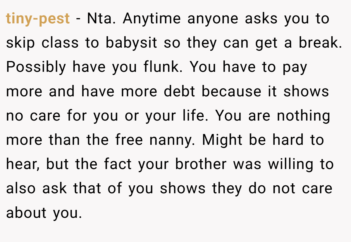tiny-pest − Nta. Anytime anyone asks you to skip class to babysit so they can get a break. Possibly have you flunk. You have to pay more and have more debt because it shows no care for you or your life. You are nothing more than the free nanny. Might be hard to hear, but the fact your brother was willing to also ask that of you shows they do not care about you.