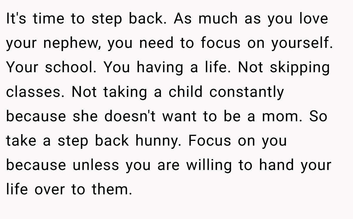 It's time to step back. As much as you love your nephew, you need to focus on yourself. Your school. You having a life. Not skipping classes. Not taking a child constantly because she doesn't want to be a mom. So take a step back hunny. Focus on you because unless you are willing to hand your life over to them.