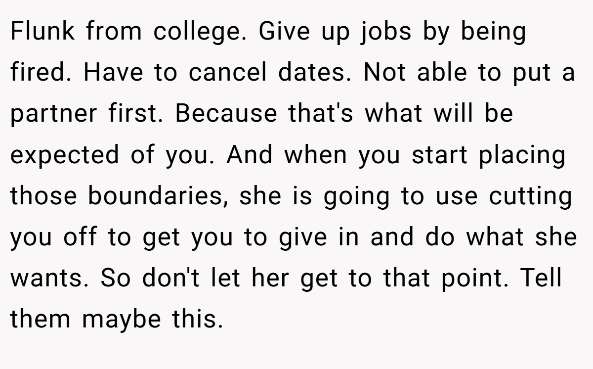 Flunk from college. Give up jobs by being fired. Have to cancel dates. Not able to put a partner first. Because that's what will be expected of you. And when you start placing those boundaries, she is going to use cutting you off to get you to give in and do what she wants. So don't let her get to that point. Tell them maybe this.