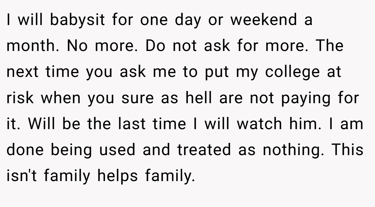 I will babysit for one day or weekend a month. No more. Do not ask for more. The next time you ask me to put my college at risk when you sure as hell are not paying for it. Will be the last time I will watch him. I am done being used and treated as nothing. This isn't family helps family.