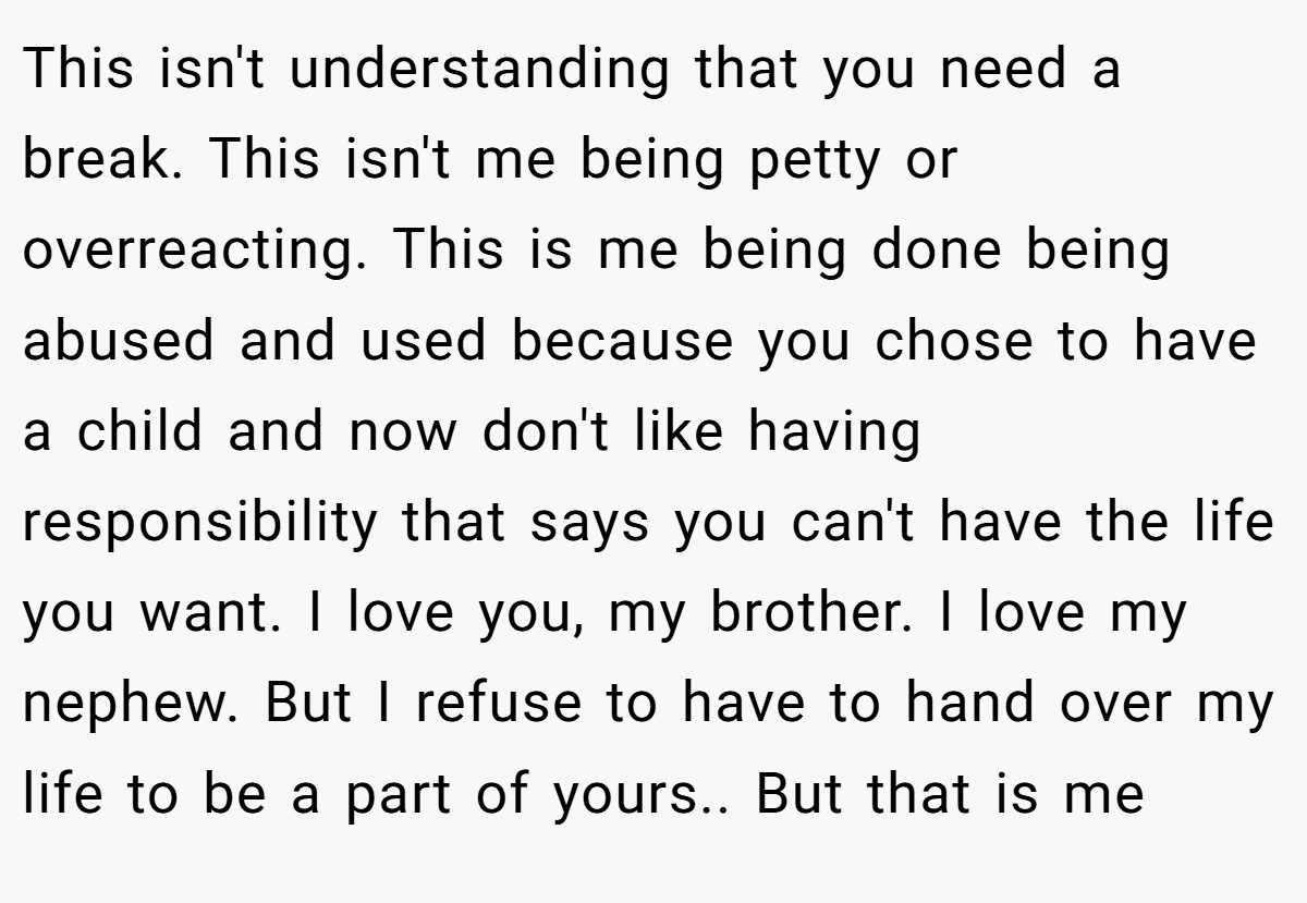 This isn't understanding that you need a break. This isn't me being petty or overreacting. This is me being done being abused and used because you chose to have a child and now don't like having responsibility that says you can't have the life you want. I love you, my brother. I love my nephew. But I refuse to have to hand over my life to be a part of yours.. But that is me