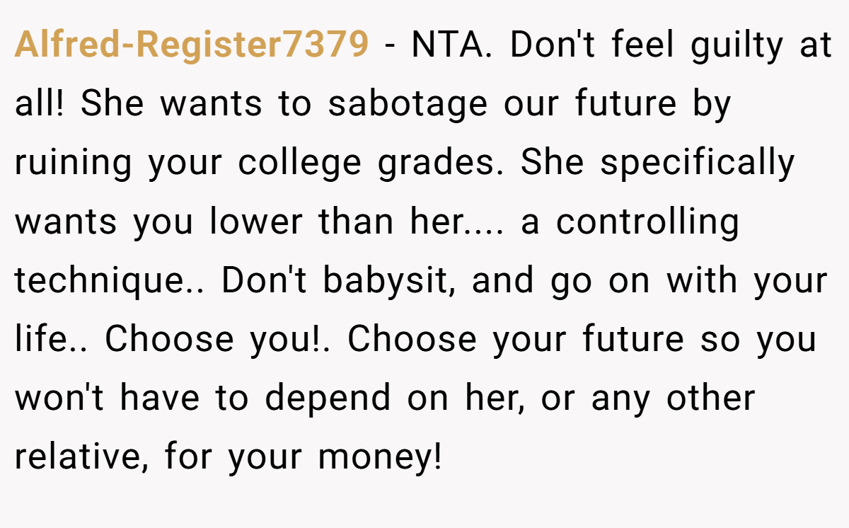 Alfred-Register7379 − NTA. Don't feel guilty at all! She wants to sabotage our future by ruining your college grades. She specifically wants you lower than her.... a controlling technique.. Don't babysit, and go on with your life.. Choose you!. Choose your future so you won't have to depend on her, or any other relative, for your money!