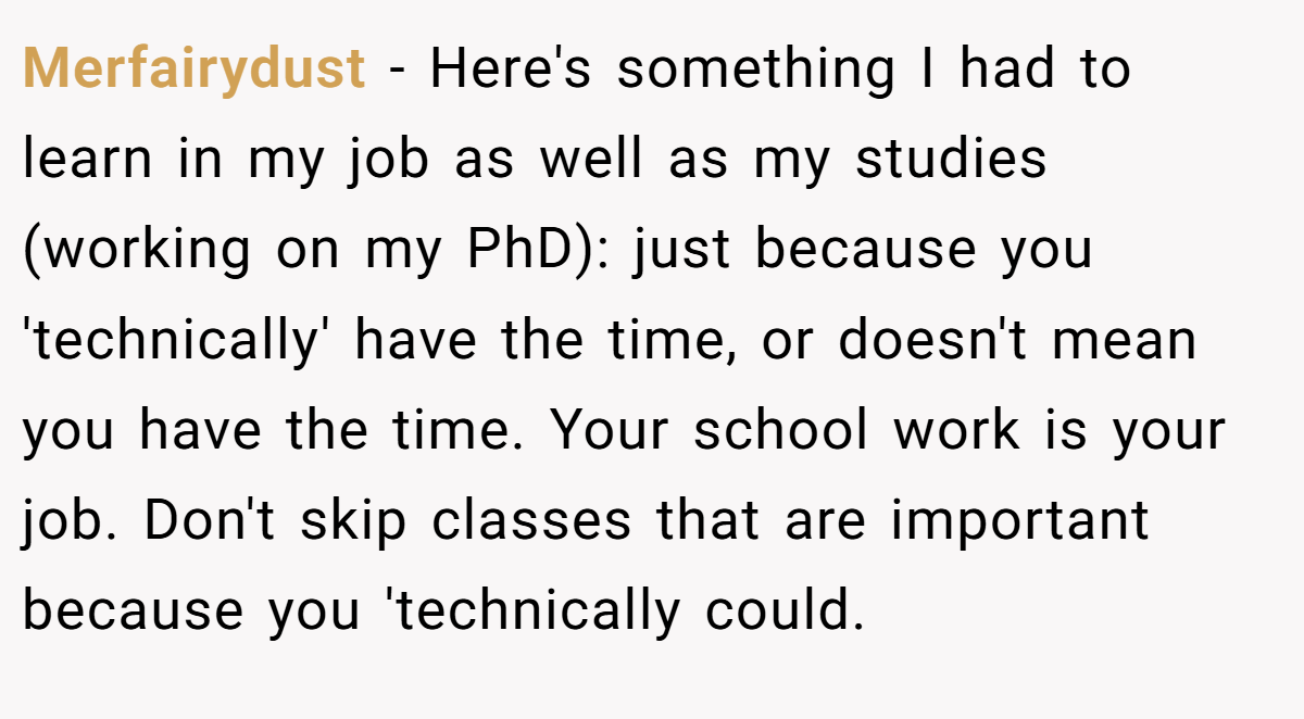 Merfairydust − Here's something I had to learn in my job as well as my studies (working on my PhD): just because you 'technically' have the time, or doesn't mean you have the time. Your school work is your job. Don't skip classes that are important because you 'technically could.