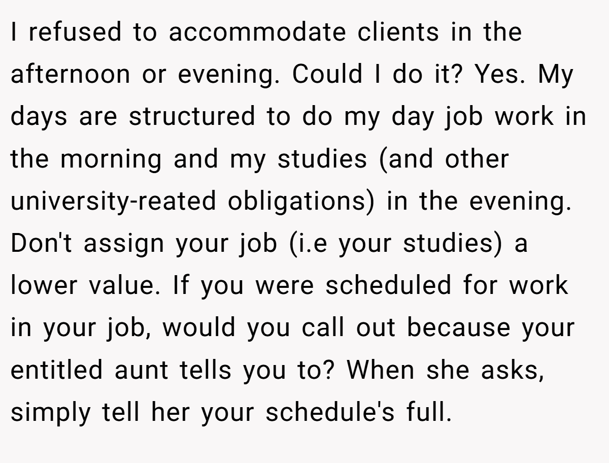 I refused to accommodate clients in the afternoon or evening. Could I do it? Yes. My days are structured to do my day job work in the morning and my studies (and other university-reated obligations) in the evening. Don't assign your job (i.e your studies) a lower value. If you were scheduled for work in your job, would you call out because your entitled aunt tells you to? When she asks, simply tell her your schedule's full.