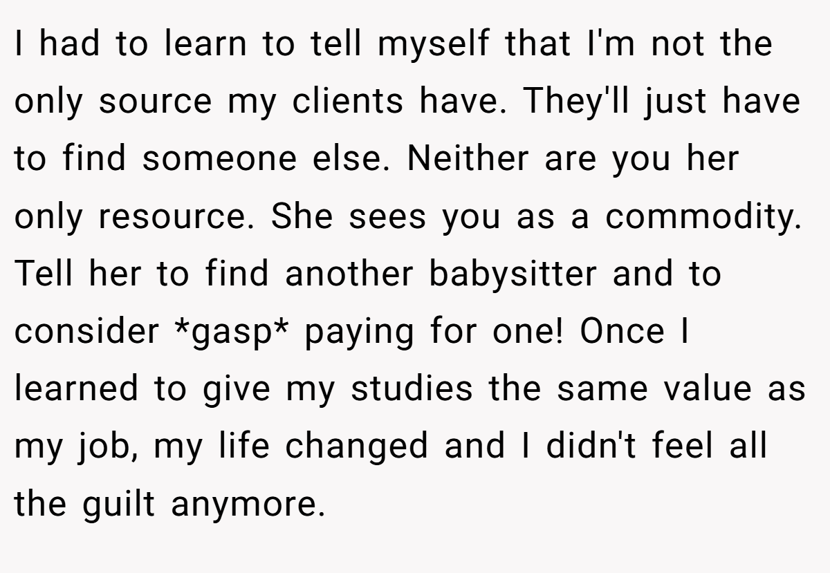 I had to learn to tell myself that I'm not the only source my clients have. They'll just have to find someone else. Neither are you her only resource. She sees you as a commodity. Tell her to find another babysitter and to consider *gasp* paying for one! Once I learned to give my studies the same value as my job, my life changed and I didn't feel all the guilt anymore.