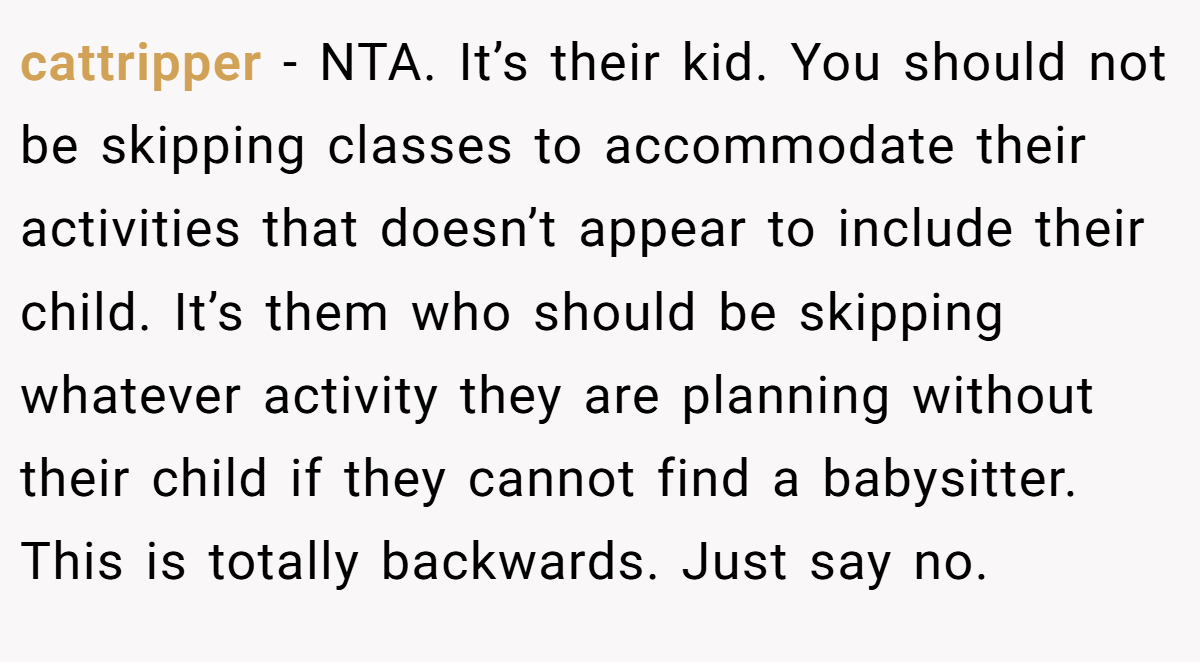 cattripper − NTA. It’s their kid. You should not be skipping classes to accommodate their activities that doesn’t appear to include their child. It’s them who should be skipping whatever activity they are planning without their child if they cannot find a babysitter. This is totally backwards. Just say no.