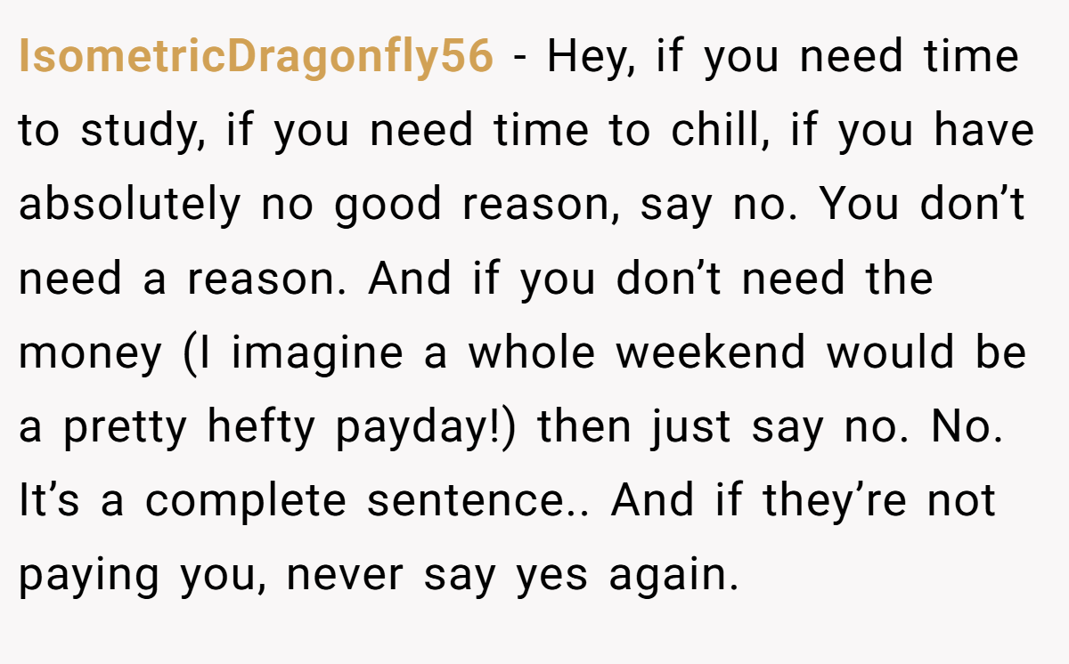 IsometricDragonfly56 − Hey, if you need time to study, if you need time to chill, if you have absolutely no good reason, say no. You don’t need a reason. And if you don’t need the money (I imagine a whole weekend would be a pretty hefty payday!) then just say no. No. It’s a complete sentence.. And if they’re not paying you, never say yes again.