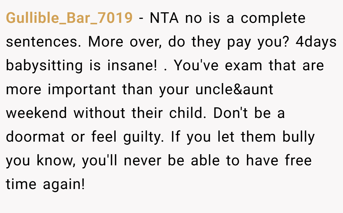 Gullible_Bar_7019 − NTA no is a complete sentences. More over, do they pay you? 4days babysitting is insane! . You've exam that are more important than your uncle&aunt weekend without their child. Don't be a doormat or feel guilty. If you let them bully you know, you'll never be able to have free time again! 