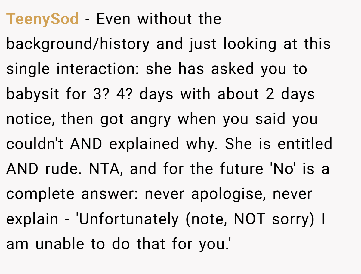 TeenySod − Even without the background/history and just looking at this single interaction: she has asked you to babysit for 3? 4? days with about 2 days notice, then got angry when you said you couldn't AND explained why. She is entitled AND rude. NTA, and for the future 'No' is a complete answer: never apologise, never explain - 'Unfortunately (note, NOT sorry) I am unable to do that for you.'