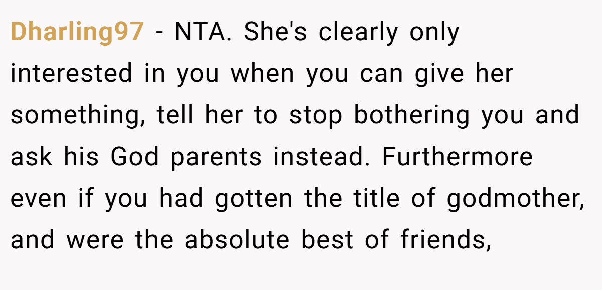 Dharling97 − NTA. She's clearly only interested in you when you can give her something, tell her to stop bothering you and ask his God parents instead. Furthermore even if you had gotten the title of godmother, and were the absolute best of friends,