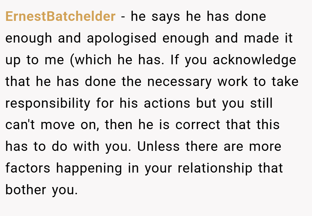 ErnestBatchelder − he says he has done enough and apologised enough and made it up to me (which he has. If you acknowledge that he has done the necessary work to take responsibility for his actions but you still can't move on, then he is correct that this has to do with you. Unless there are more factors happening in your relationship that bother you.