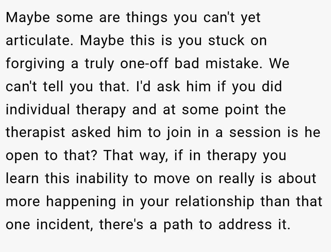 Maybe some are things you can't yet articulate. Maybe this is you stuck on forgiving a truly one-off bad mistake. We can't tell you that. I'd ask him if you did individual therapy and at some point the therapist asked him to join in a session is he open to that? That way, if in therapy you learn this inability to move on really is about more happening in your relationship than that one incident, there's a path to address it.