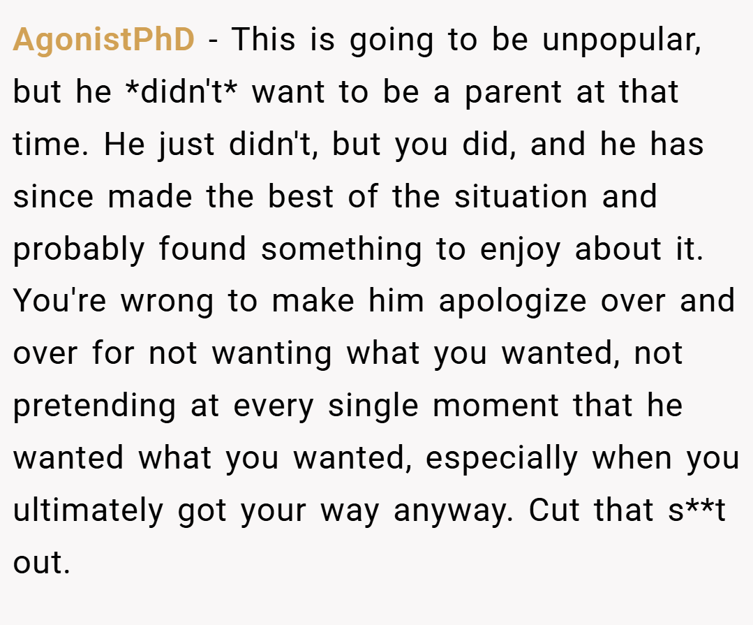 AgonistPhD − This is going to be unpopular, but he *didn't* want to be a parent at that time. He just didn't, but you did, and he has since made the best of the situation and probably found something to enjoy about it. You're wrong to make him apologize over and over for not wanting what you wanted, not pretending at every single moment that he wanted what you wanted, especially when you ultimately got your way anyway. Cut that s**t out.