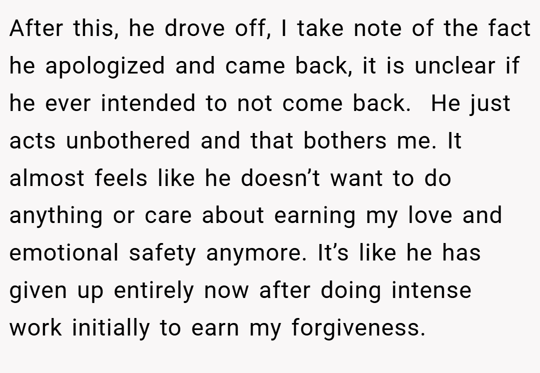 After this, he drove off, I take note of the fact he apologized and came back, it is unclear if he ever intended to not come back.  He just acts unbothered and that bothers me. It almost feels like he doesn’t want to do anything or care about earning my love and emotional safety anymore. It’s like he has given up entirely now after doing intense work initially to earn my forgiveness.