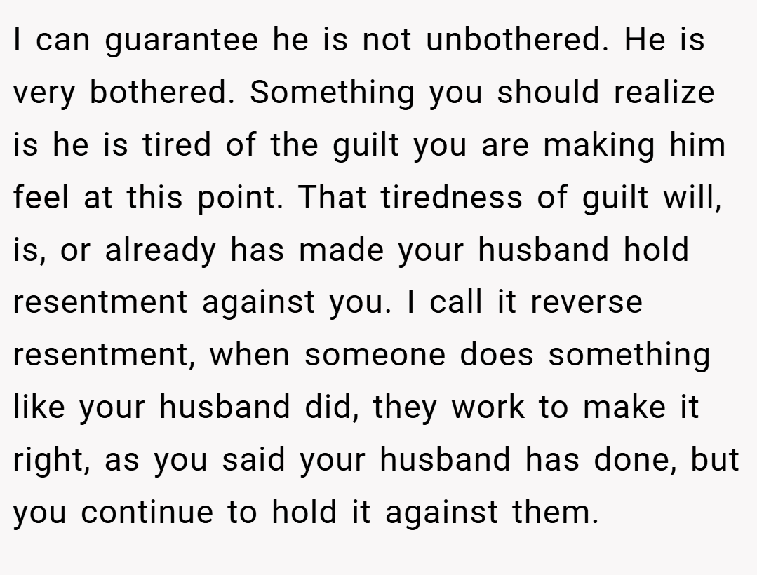 I can guarantee he is not unbothered. He is very bothered. Something you should realize is he is tired of the guilt you are making him feel at this point. That tiredness of guilt will, is, or already has made your husband hold resentment against you. I call it reverse resentment, when someone does something like your husband did, they work to make it right, as you said your husband has done, but you continue to hold it against them.