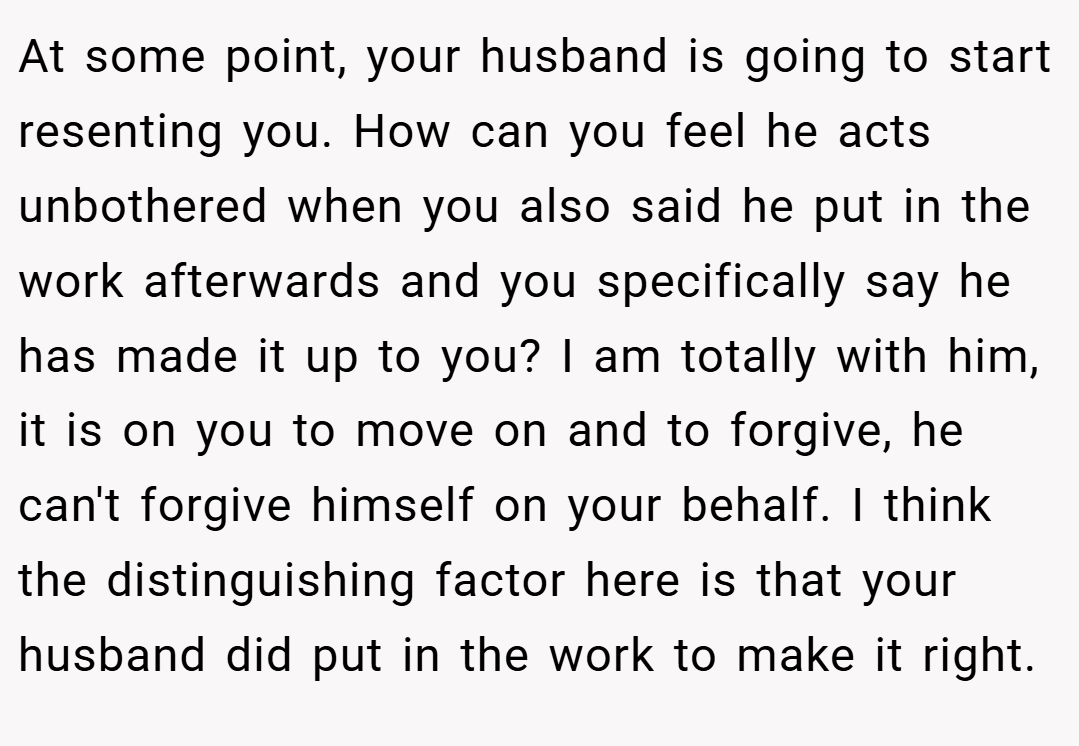 At some point, your husband is going to start resenting you. How can you feel he acts unbothered when you also said he put in the work afterwards and you specifically say he has made it up to you? I am totally with him, it is on you to move on and to forgive, he can't forgive himself on your behalf. I think the distinguishing factor here is that your husband did put in the work to make it right.