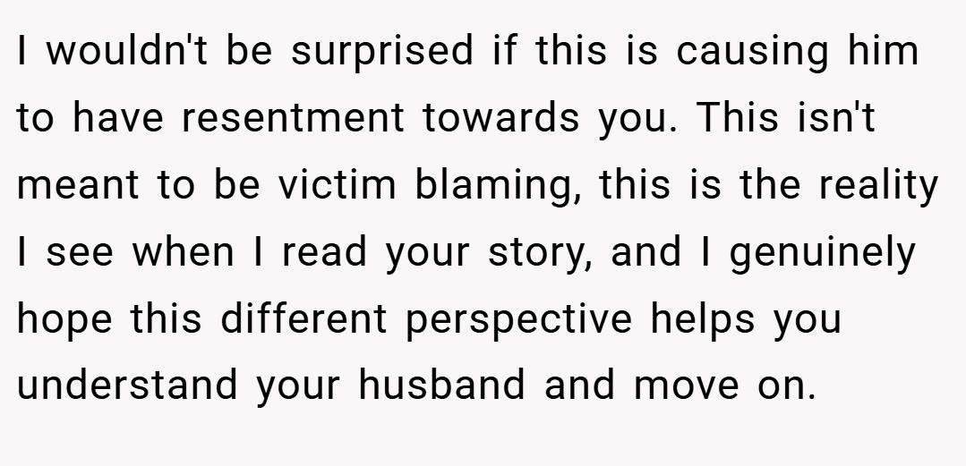 I wouldn't be surprised if this is causing him to have resentment towards you. This isn't meant to be victim blaming, this is the reality I see when I read your story, and I genuinely hope this different perspective helps you understand your husband and move on.