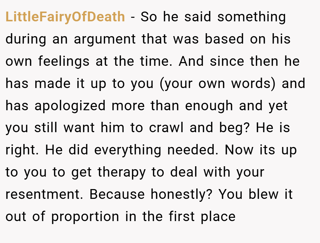 LittleFairyOfDeath − So he said something during an argument that was based on his own feelings at the time. And since then he has made it up to you (your own words) and has apologized more than enough and yet you still want him to crawl and beg? He is right. He did everything needed. Now its up to you to get therapy to deal with your resentment. Because honestly? You blew it out of proportion in the first place