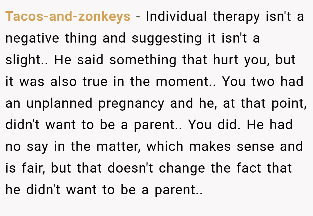 Tacos-and-zonkeys − Individual therapy isn't a negative thing and suggesting it isn't a slight.. He said something that hurt you, but it was also true in the moment.. You two had an unplanned pregnancy and he, at that point, didn't want to be a parent.. You did. He had no say in the matter, which makes sense and is fair, but that doesn't change the fact that he didn't want to be a parent..