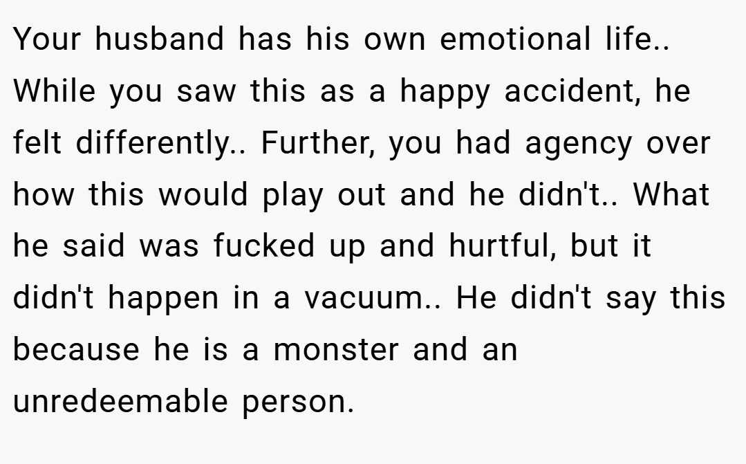 Your husband has his own emotional life.. While you saw this as a happy accident, he felt differently.. Further, you had agency over how this would play out and he didn't.. What he said was fucked up and hurtful, but it didn't happen in a vacuum.. He didn't say this because he is a monster and an unredeemable person.
